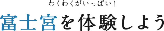 わくわくがいっぱい！富士宮を体験しよう