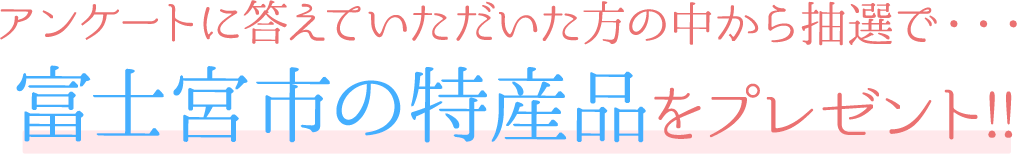 アンケートに答えていただいた方の中から抽選で・・・ 富士宮市の特産品をプレゼント!!  