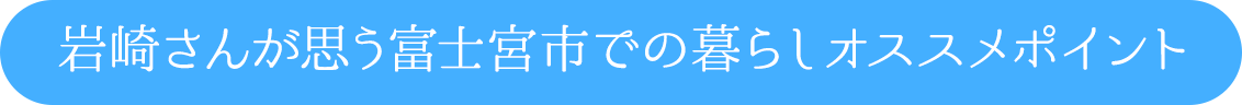 岩崎さんが思う富士宮市での暮らしオススメポイント