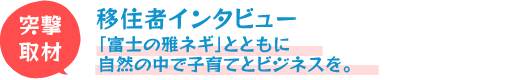 移住者インタビュー!「富士の雅ネギ」とともに自然の中で子育てとビジネスを。