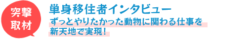 単身移住者インタビュー!ずっとやりたかった動物に関わる仕事を新天地で実現！